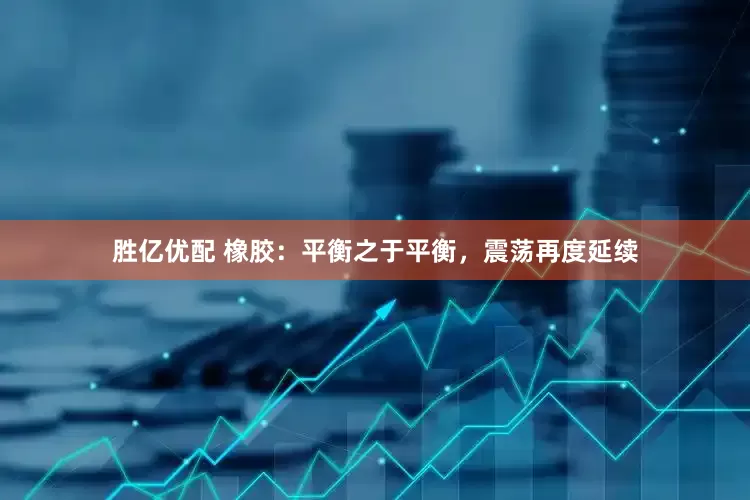 胜亿优配 橡胶：平衡之于平衡，震荡再度延续