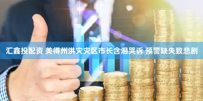 汇鑫投配资 美得州洪灾灾区市长含泪哭诉 预警缺失致悲剧