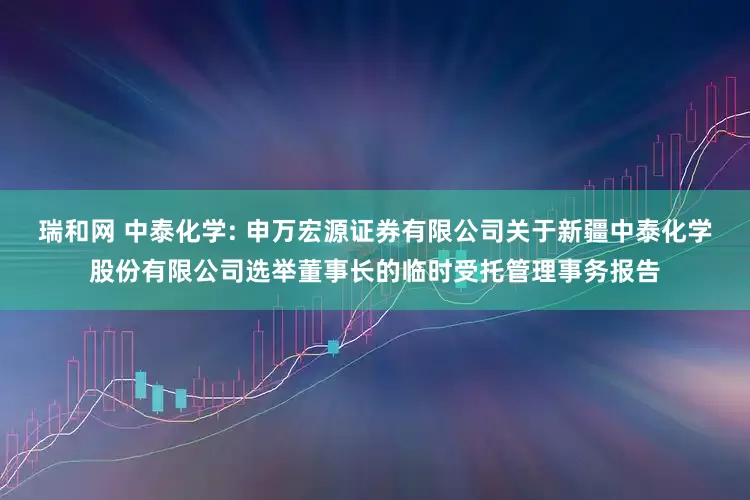 瑞和网 中泰化学: 申万宏源证券有限公司关于新疆中泰化学股份有限公司选举董事长的临时受托管理事务报告