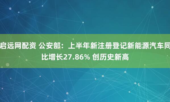 启远网配资 公安部：上半年新注册登记新能源汽车同比增长27.86% 创历史新高