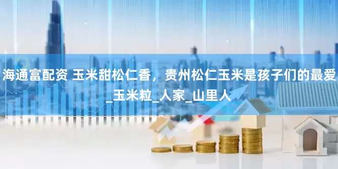 海通富配资 玉米甜松仁香，贵州松仁玉米是孩子们的最爱_玉米粒_人家_山里人