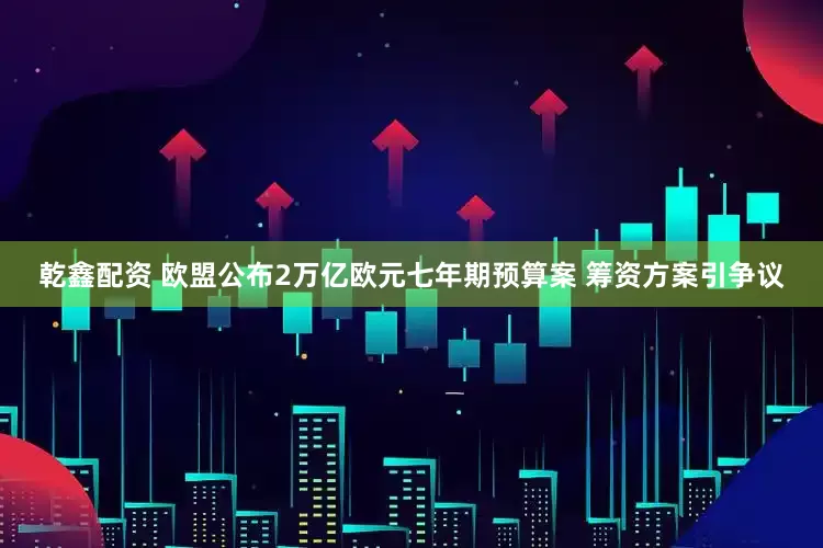 乾鑫配资 欧盟公布2万亿欧元七年期预算案 筹资方案引争议
