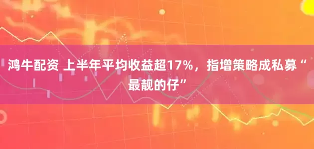 鸿牛配资 上半年平均收益超17%，指增策略成私募“最靓的仔”