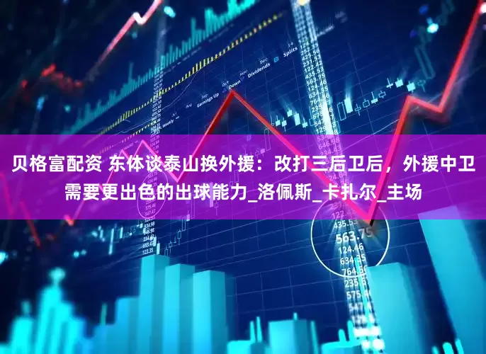 贝格富配资 东体谈泰山换外援：改打三后卫后，外援中卫需要更出色的出球能力_洛佩斯_卡扎尔_主场