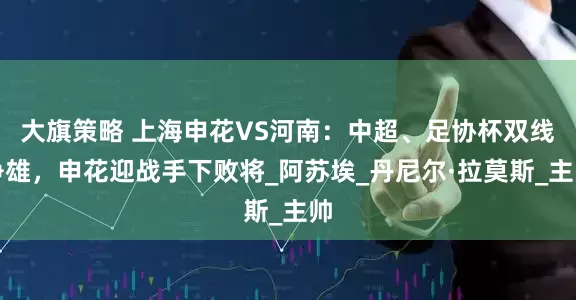 大旗策略 上海申花VS河南：中超、足协杯双线争雄，申花迎战手下败将_阿苏埃_丹尼尔·拉莫斯_主帅