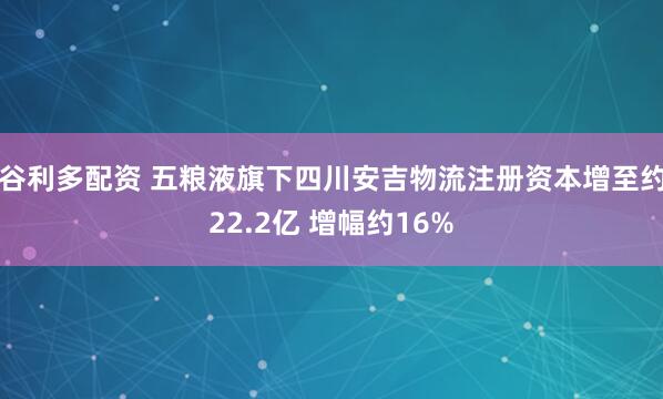 谷利多配资 五粮液旗下四川安吉物流注册资本增至约22.2亿 增幅约16%