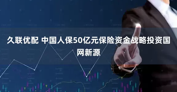 久联优配 中国人保50亿元保险资金战略投资国网新源