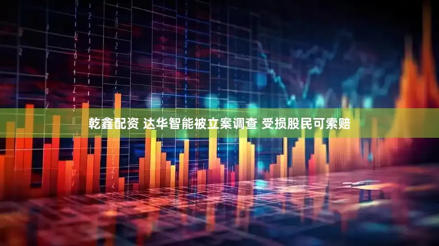 乾鑫配资 达华智能被立案调查 受损股民可索赔