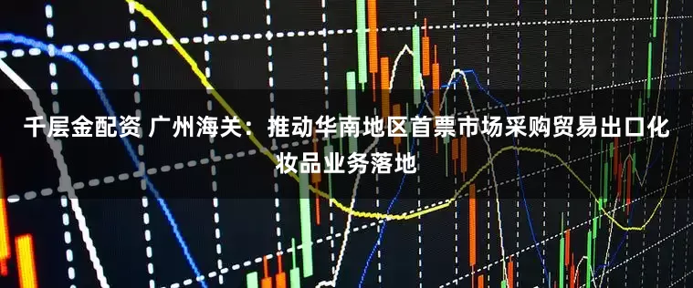 千层金配资 广州海关：推动华南地区首票市场采购贸易出口化妆品业务落地