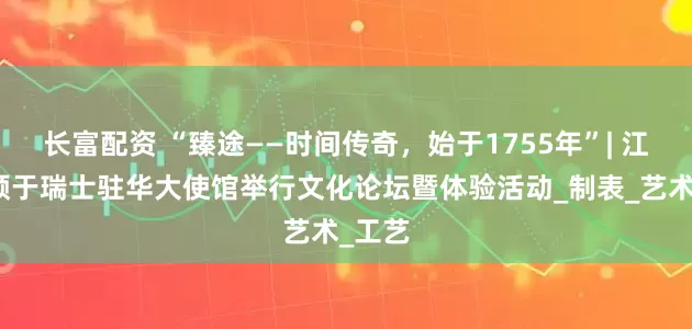 长富配资 “臻途——时间传奇，始于1755年”| 江诗丹顿于瑞士驻华大使馆举行文化论坛暨体验活动_制表_艺术_工艺