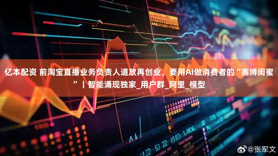 亿本配资 前淘宝直播业务负责人道放再创业，要用AI做消费者的“赛博闺蜜”丨智能涌现独家_用户群_阿里_模型
