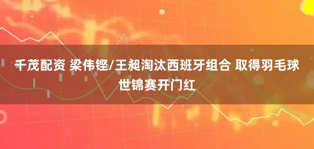 千茂配资 梁伟铿/王昶淘汰西班牙组合 取得羽毛球世锦赛开门红
