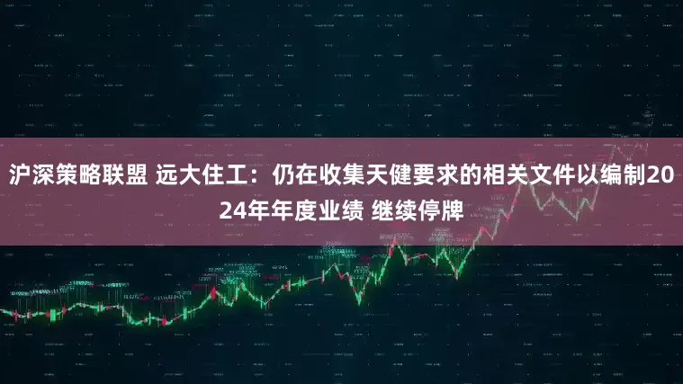 沪深策略联盟 远大住工：仍在收集天健要求的相关文件以编制2024年年度业绩 继续停牌