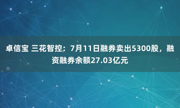 卓信宝 三花智控：7月11日融券卖出5300股，融资融券余额27.03亿元