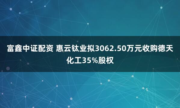 富鑫中证配资 惠云钛业拟3062.50万元收购德天化工35%股权