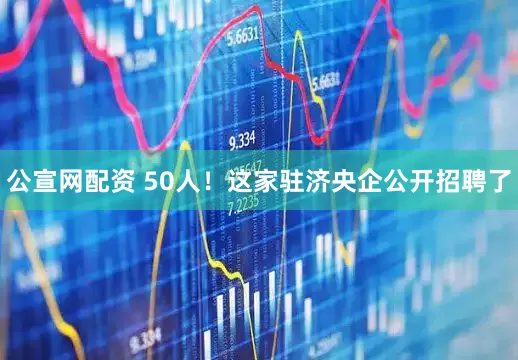 公宣网配资 50人！这家驻济央企公开招聘了