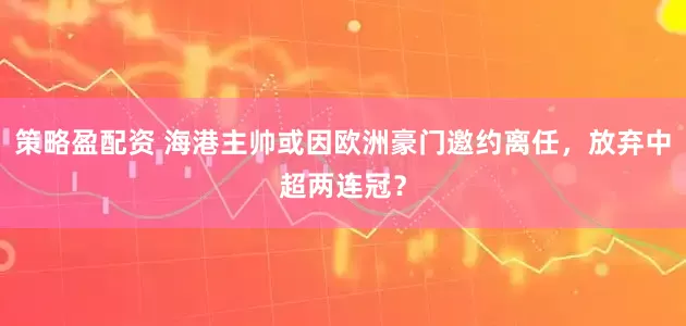 策略盈配资 海港主帅或因欧洲豪门邀约离任，放弃中超两连冠？