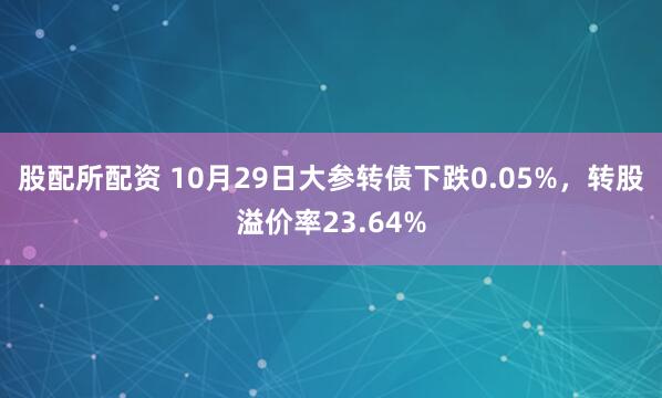 股配所配资 10月29日大参转债下跌0.05%，转股溢价率23.64%
