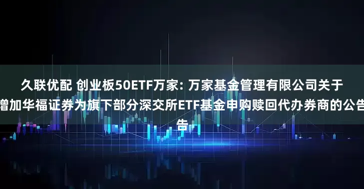 久联优配 创业板50ETF万家: 万家基金管理有限公司关于增加华福证券为旗下部分深交所ETF基金申购赎回代办券商的公告