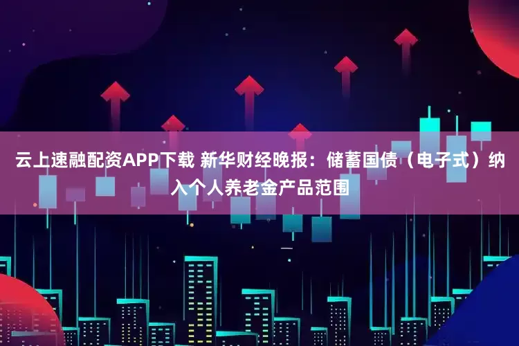 云上速融配资APP下载 新华财经晚报：储蓄国债（电子式）纳入个人养老金产品范围
