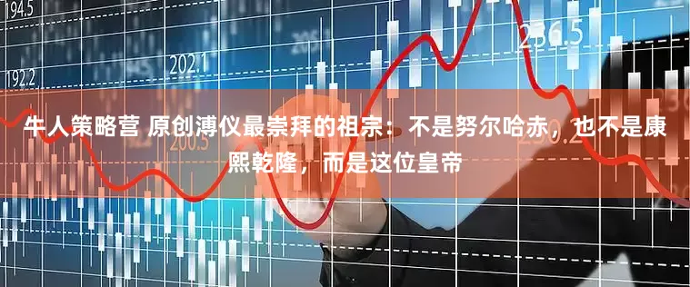牛人策略营 原创溥仪最崇拜的祖宗：不是努尔哈赤，也不是康熙乾隆，而是这位皇帝