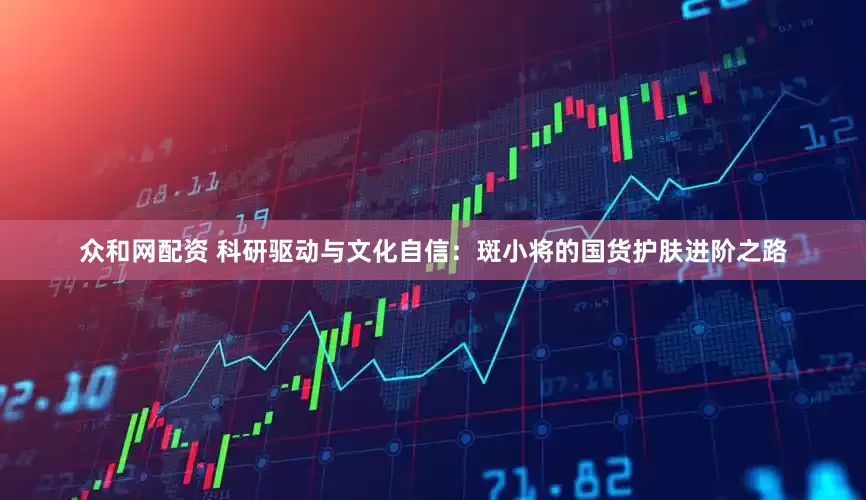 众和网配资 科研驱动与文化自信：斑小将的国货护肤进阶之路