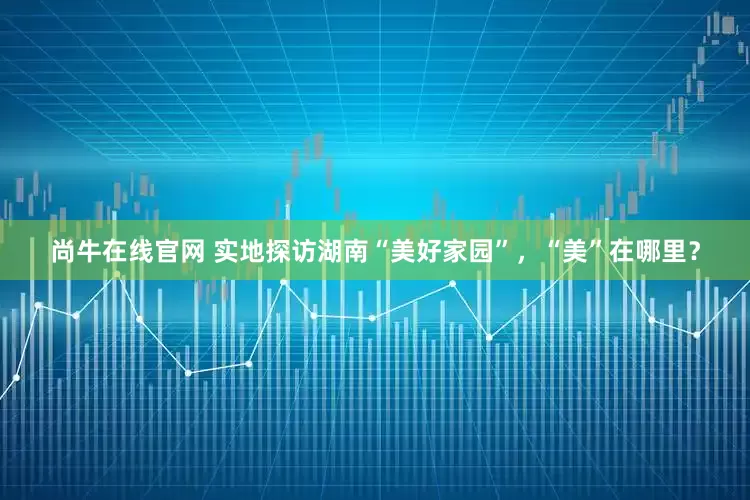 尚牛在线官网 实地探访湖南“美好家园”，“美”在哪里？