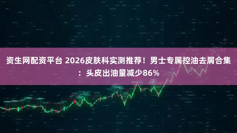 资生网配资平台 2026皮肤科实测推荐！男士专属控油去屑合集：头皮出油量减少86%