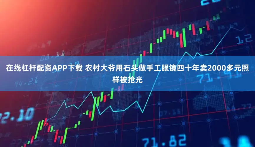 在线杠杆配资APP下载 农村大爷用石头做手工眼镜四十年卖2000多元照样被抢光