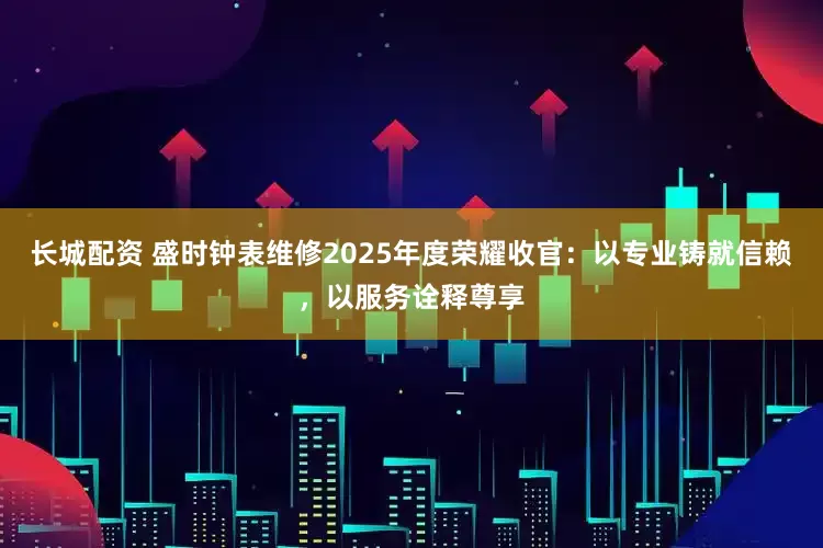 长城配资 盛时钟表维修2025年度荣耀收官：以专业铸就信赖，以服务诠释尊享