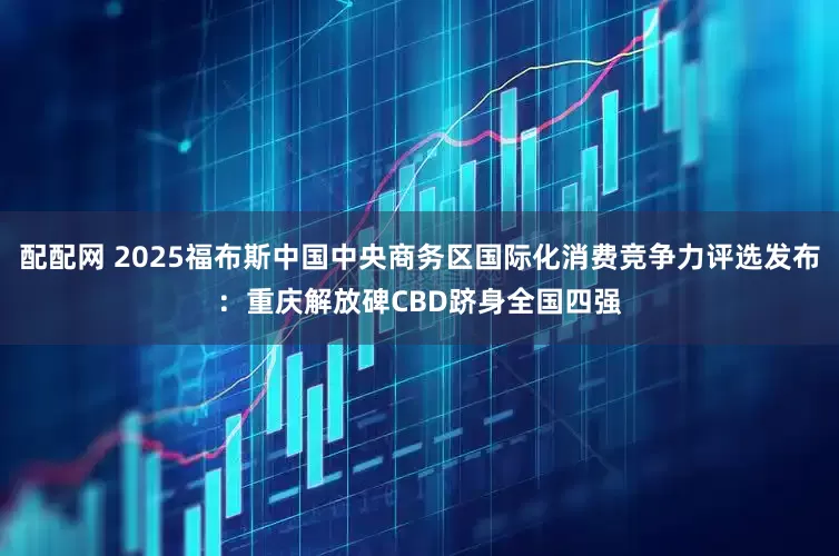配配网 2025福布斯中国中央商务区国际化消费竞争力评选发布：重庆解放碑CBD跻身全国四强