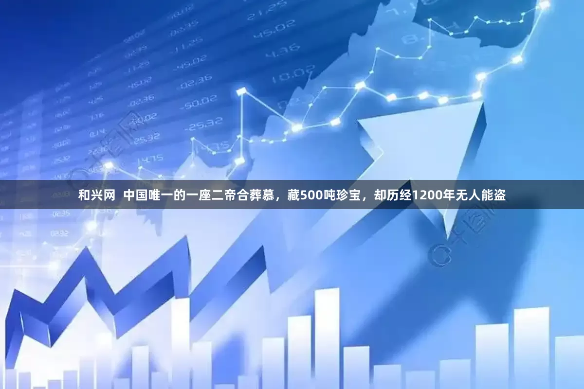 和兴网  中国唯一的一座二帝合葬慕，藏500吨珍宝，却历经1200年无人能盗